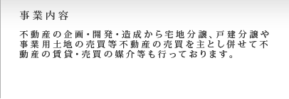 事業内容。不動産の企画・開発・造成から宅地分譲、戸建分譲や事業用土地の売買等不動産の売買を主とし併せて売買の媒介等を行っております。